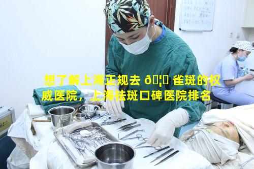 想了解上海正规去 🦄 雀斑的权威医院，上海祛斑口碑医院排名 🌾 有何价值